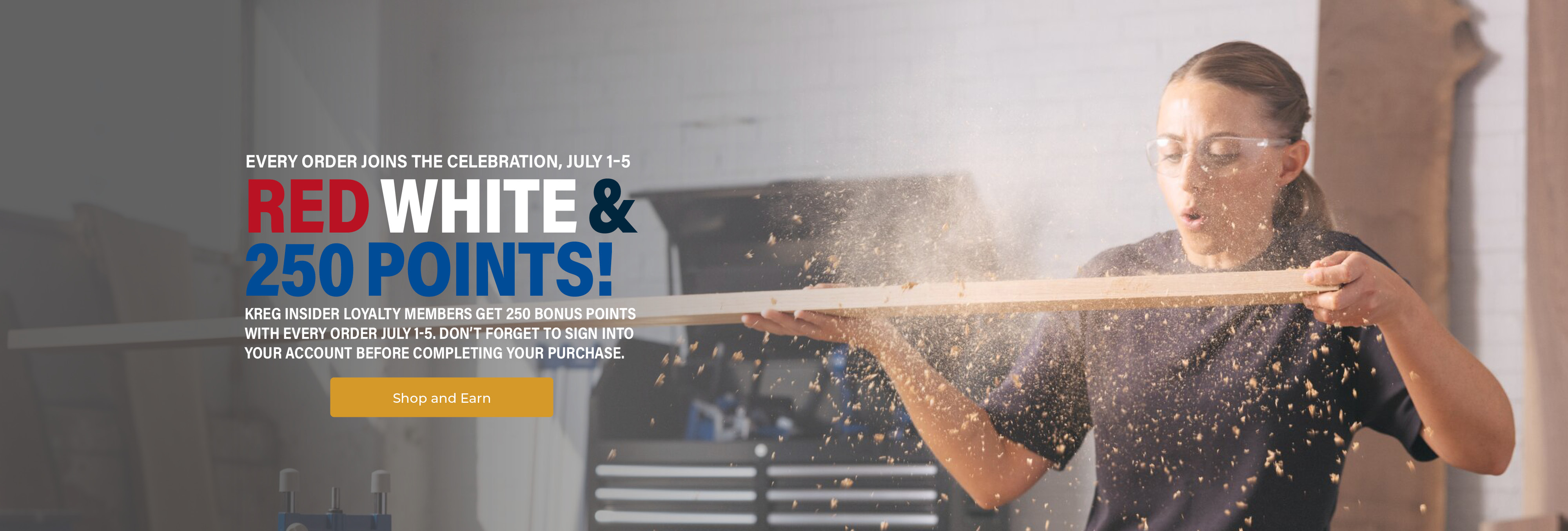 Red, White & 250 Points! Every order joins the celebration, July 1-5. Kreg Insider Loyalty members get 250 bonus points with every order July 1-5. Don't forget to sign into your account before completing your purchase. Button - Shop and Earn