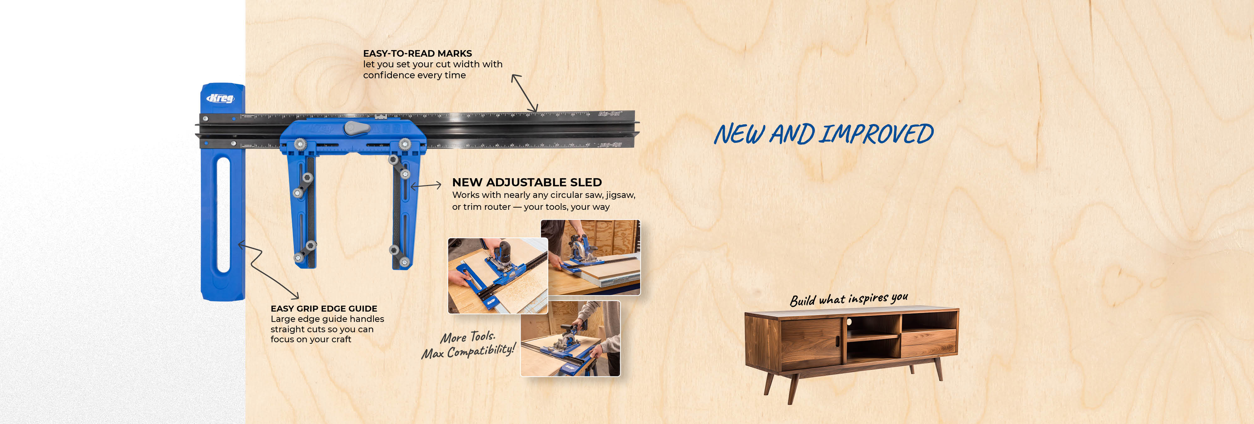 Callouts show the improvements to the new Rip-Cut - Easy to read marks let you set your cut width with confidence every time. New Adjustable Sled works with nearly any circular saw, jigsaw, or trim router - your tools, your way. Easy Grip Edge Guide - large edge guide handles straight cuts so you can focus on your craft. More Tools. Max Compatibility. Build what inspires you.