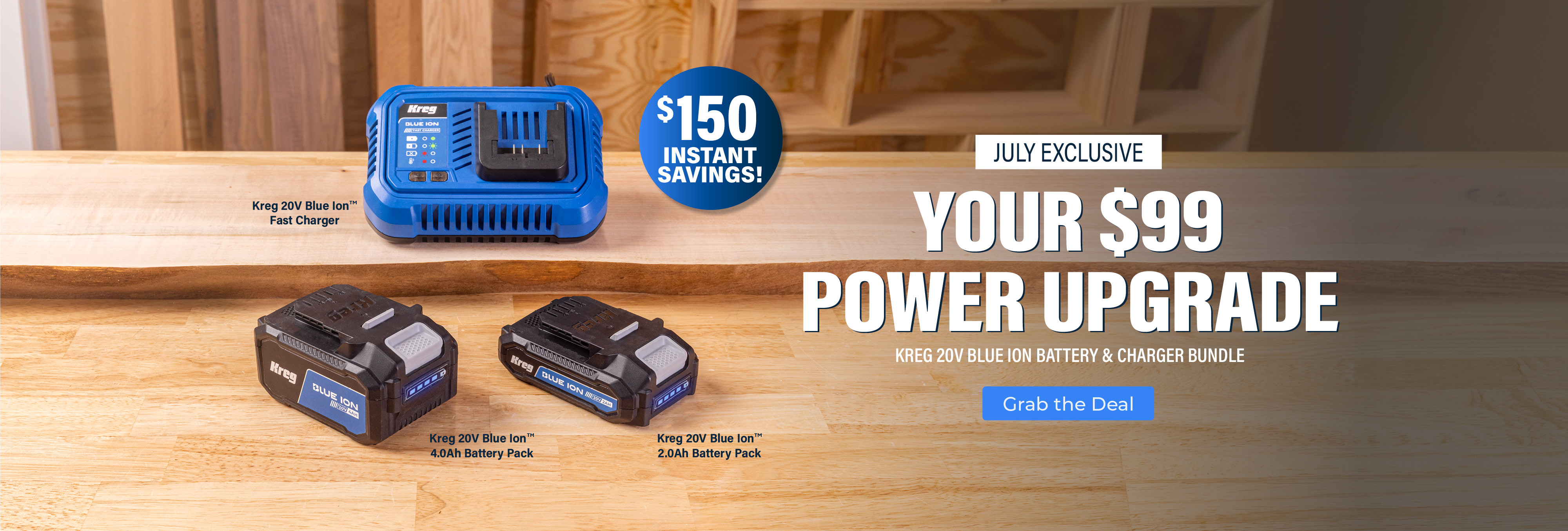 Your $99 Power Upgrade. July Exclusive. Kreg 20V Blue Ion Battery & Charger Bundle. $150 Instant Savings! Bundle includes Fast Charger, 4 Ah battery, and 2 Ah battery for $99. Button - Grab the Deal