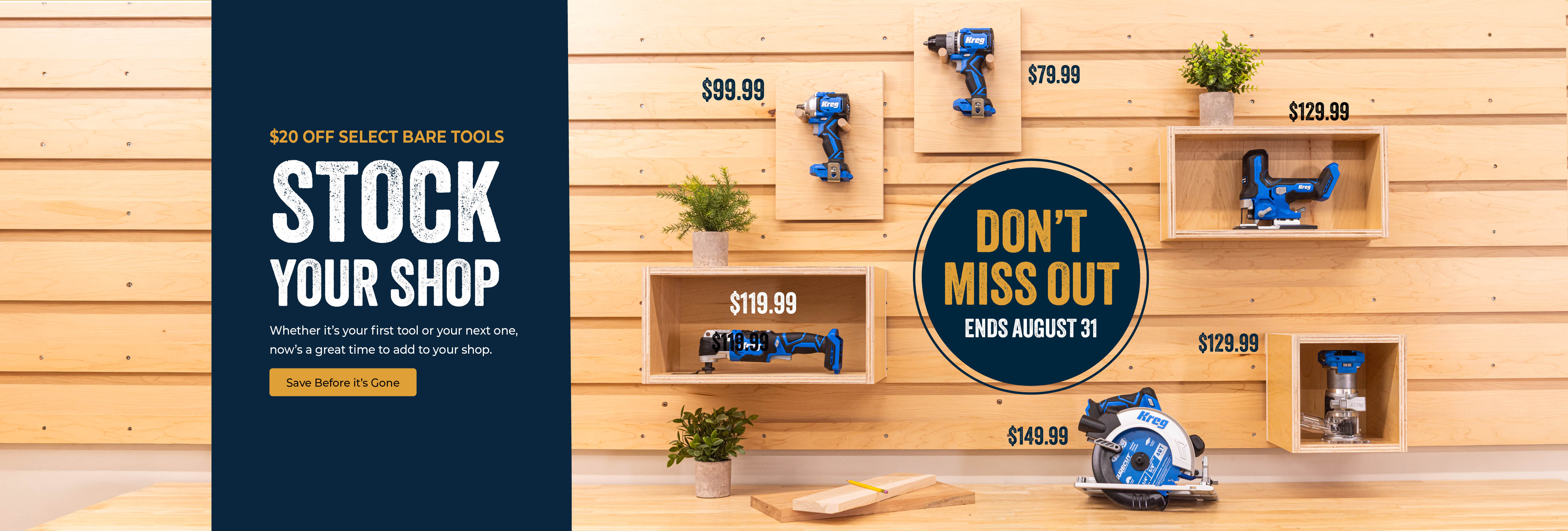 Several Kreg power tools are displayed on a wooden slat wall with callouts that select power tools are $20 off during the month of August 2026. Stock your shop and shop the bare tools now by clicking this image. Don't Miss out as the sale ends August 31. Button - save before it's gone.